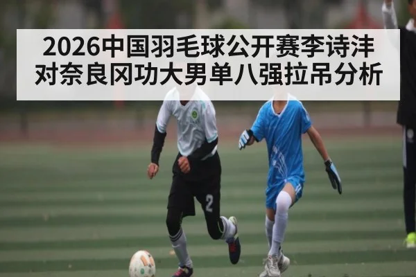 2026中国羽毛球公开赛李诗沣对奈良冈功大男单八强拉吊分析